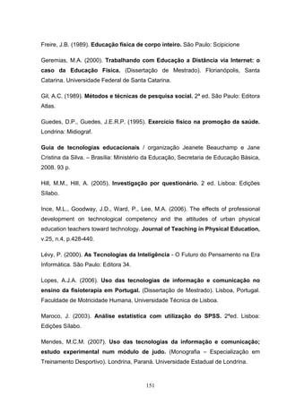 Freire, J.B. (1989). Educação física de corpo inteiro. São Paulo: Scipicione

Geremias, M.A. (2000). Trabalhando com Educação a Distância via Internet: o
caso da Educação Física. (Dissertação de Mestrado). Florianópolis, Santa
Catarina. Universidade Federal de Santa Catarina.

Gil, A.C. (1989). Métodos e técnicas de pesquisa social. 2ª ed. São Paulo: Editora
Atlas.

Guedes, D.P., Guedes, J.E.R.P. (1995). Exercício físico na promoção da saúde.
Londrina: Midiograf.

Guia de tecnologias educacionais / organização Jeanete Beauchamp e Jane
Cristina da Silva. – Brasília: Ministério da Educação, Secretaria de Educação Básica,
2008. 93 p.

Hill, M.M., Hill, A. (2005). Investigação por questionário. 2 ed. Lisboa: Edições
Sílabo.

Ince, M.L., Goodway, J.D., Ward, P., Lee, M.A. (2006). The effects of professional
development on technological competency and the attitudes of urban physical
education teachers toward technology. Journal of Teaching in Physical Education,
v.25, n.4, p.428-440.

Lévy, P. (2000). As Tecnologias da Inteligência - O Futuro do Pensamento na Era
Informática. São Paulo: Editora 34.

Lopes, A.J.A. (2006). Uso das tecnologias de informação e comunicação no
ensino da fisioterapia em Portugal. (Dissertação de Mestrado). Lisboa, Portugal.
Faculdade de Motricidade Humana, Universidade Técnica de Lisboa.

Maroco, J. (2003). Análise estatística com utilização do SPSS. 2ªed. Lisboa:
Edições Sílabo.

Mendes, M.C.M. (2007). Uso das tecnologias da informação e comunicação;
estudo experimental num módulo de judo. (Monografia – Especialização em
Treinamento Desportivo). Londrina, Paraná. Universidade Estadual de Londrina.



                                        151
 