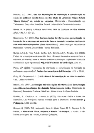 Missaka, M.C. (2007). Uso das tecnologias da informação e comunicação no
ensino do judô: um estudo de caso do Iate Clube de Londrina e Projeto Futuro
“Bairro Cafezal” da cidade de Londrina. (Monografia – Especialização em
Treinamento Desportivo). Londrina, Paraná. Universidade Estadual de Londrina.

Nahas, M. V. (1997). Atividade física como fator de qualidade de vida. Revista
Artus, v.13, n.1, p.21-27.

Nascimento, R.J. (2003). Uso das tecnologias de informação e comunicação na
formação de professores de educação física e desporto: estudo experimental
num módulo de basquetebol. (Tese de Doutorado). Lisboa, Portugal. Faculdade de
Motricidade Humana, Universidade Técnica de Lisboa.

Nunes, A.P.O.B., Rios, A.C.S., Cunha, G.A., Barreto, A.C.P., Negrão, C.E. (2006).
Efeitos de um programa de exercício físico não-supervisionado e acompanhado a
distância, via internet, sobre a pressão arterial e composição corporal em indivíduos
normotensos e pré-hipertensos. Arquivos Brasileiros de Cardiologia, v.86, n.4.

Ponte, J.P. (2000). Tecnologias de informação e comunicação na formação de
professores: que desafios? Revista Iberoamericana de Educación, n.24, p. 63-90.

Quivy, R., Campenhoudt, L. (2005). Manual de investigação em ciências sociais.
4 ed., Lisboa: Gradativa.

Ribeiro, A.S. (2007). A utilização das tecnologias da informação e comunicação
no cotidiano do professor de educação física do ensino médio. (Dissertação de
Mestrado). Presidente Prudente, São Paulo. Universidade do Oeste Paulista.

Romero, S., Capllonch, M., Latorre, A. (2005). Educación Física a través del
ordenador. Las Webquest: nuevos recursos para el alumnado. Comunicación y
Pedagogía, n.206, p.58-62.

Romero, S. (2007). TIC y educación física. In: Colás Bravo, M. P., Romero, S, De
Pablos, J. Educación Física, Deporte y Nuevas Tecnologías, p. 48-65. 1ª ed.
Sevilla: Consejería de Turismo, Comercio y Deporte.




                                        152
 