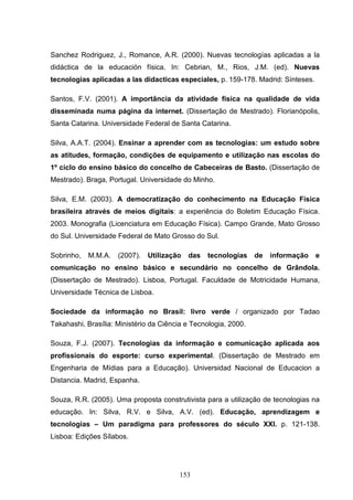 Sanchez Rodriguez, J., Romance, A.R. (2000). Nuevas tecnologías aplicadas a la
didáctica de la educación física. In: Cebrian, M., Rios, J.M. (ed). Nuevas
tecnologias aplicadas a las didacticas especiales, p. 159-178. Madrid: Sínteses.

Santos, F.V. (2001). A importância da atividade física na qualidade de vida
disseminada numa página da internet. (Dissertação de Mestrado). Florianópolis,
Santa Catarina. Universidade Federal de Santa Catarina.

Silva, A.A.T. (2004). Ensinar a aprender com as tecnologias: um estudo sobre
as atitudes, formação, condições de equipamento e utilização nas escolas do
1º ciclo do ensino básico do concelho de Cabeceiras de Basto. (Dissertação de
Mestrado). Braga, Portugal. Universidade do Minho.

Silva, E.M. (2003). A democratização do conhecimento na Educação Física
brasileira através de meios digitais: a experiência do Boletim Educação Física.
2003. Monografia (Licenciatura em Educação Física). Campo Grande, Mato Grosso
do Sul. Universidade Federal de Mato Grosso do Sul.

Sobrinho,   M.M.A.   (2007).   Utilização   das   tecnologias    de   informação   e
comunicação no ensino básico e secundário no concelho de Grândola.
(Dissertação de Mestrado). Lisboa, Portugal. Faculdade de Motricidade Humana,
Universidade Técnica de Lisboa.

Sociedade da informação no Brasil: livro verde / organizado por Tadao
Takahashi, Brasília: Ministério da Ciência e Tecnologia, 2000.

Souza, F.J. (2007). Tecnologias da informação e comunicação aplicada aos
profissionais do esporte: curso experimental. (Dissertação de Mestrado em
Engenharia de Mídias para a Educação). Universidad Nacional de Educacion a
Distancia. Madrid, Espanha.

Souza, R.R. (2005). Uma proposta construtivista para a utilização de tecnologias na
educação. In: Silva, R.V. e Silva, A.V. (ed). Educação, aprendizagem e
tecnologias – Um paradigma para professores do século XXI. p. 121-138.
Lisboa: Edições Sílabos.




                                         153
 