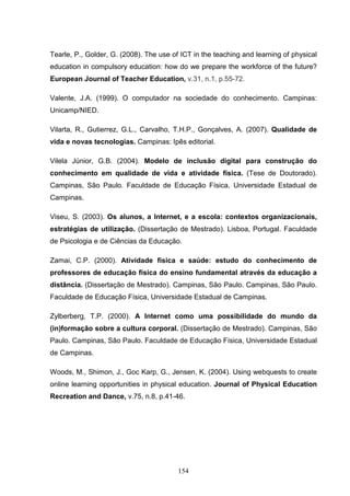 Tearle, P., Golder, G. (2008). The use of ICT in the teaching and learning of physical
education in compulsory education: how do we prepare the workforce of the future?
European Journal of Teacher Education, v.31, n.1, p.55-72.

Valente, J.A. (1999). O computador na sociedade do conhecimento. Campinas:
Unicamp/NIED.

Vilarta, R., Gutierrez, G.L., Carvalho, T.H.P., Gonçalves, A. (2007). Qualidade de
vida e novas tecnologias. Campinas: Ipês editorial.

Vilela Júnior, G.B. (2004). Modelo de inclusão digital para construção do
conhecimento em qualidade de vida e atividade física. (Tese de Doutorado).
Campinas, São Paulo. Faculdade de Educação Física, Universidade Estadual de
Campinas.

Viseu, S. (2003). Os alunos, a Internet, e a escola: contextos organizacionais,
estratégias de utilização. (Dissertação de Mestrado). Lisboa, Portugal. Faculdade
de Psicologia e de Ciências da Educação.

Zamai, C.P. (2000). Atividade física e saúde: estudo do conhecimento de
professores de educação física do ensino fundamental através da educação a
distância. (Dissertação de Mestrado). Campinas, São Paulo. Campinas, São Paulo.
Faculdade de Educação Física, Universidade Estadual de Campinas.

Zylberberg, T.P. (2000). A Internet como uma possibilidade do mundo da
(in)formação sobre a cultura corporal. (Dissertação de Mestrado). Campinas, São
Paulo. Campinas, São Paulo. Faculdade de Educação Física, Universidade Estadual
de Campinas.

Woods, M., Shimon, J., Goc Karp, G., Jensen, K. (2004). Using webquests to create
online learning opportunities in physical education. Journal of Physical Education
Recreation and Dance, v.75, n.8, p.41-46.




                                         154
 