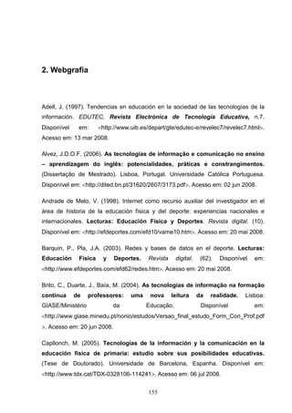 2. Webgrafia



Adell, J. (1997). Tendencias en educación en la sociedad de las tecnologías de la
información. EDUTEC, Revista Electrónica de Tecnologia Educativa, n.7.
Disponível    em:      <http://www.uib.es/depart/gte/edutec-e/revelec7/revelec7.html>.
Acesso em: 13 mar 2008.

Alvez, J.D.O.F. (2006). As tecnologias de informação e comunicação no ensino
– aprendizagem do inglês: potencialidades, práticas e constrangimentos.
(Dissertação de Mestrado). Lisboa, Portugal. Universidade Católica Portuguesa.
Disponível em: <http://dited.bn.pt/31620/2607/3173.pdf>. Acesso em: 02 jun 2008.

Andrade de Melo, V. (1998). Internet como recurso auxiliar del investigador en el
área de historia de la educación física y del deporte: experiencias nacionales e
internacionales. Lecturas: Educación Física y Deportes. Revista digital. (10).
Disponível em: <http://efdeportes.com/efd10/vame10.htm>. Acesso em: 20 mai 2008.

Barquín, P., Pla, J.A. (2003). Redes y bases de datos en el deporte. Lecturas:
Educación     Física    y    Deportes.    Revista    digital.    (62).   Disponível   em:
<http://www.efdeportes.com/efd62/redes.htm>. Acesso em: 20 mai 2008.

Brito, C., Duarte, J., Baía, M. (2004). As tecnologias de informação na formação
contínua     de    professores:    uma    nova      leitura     da   realidade.   Lisboa:
GIASE/Ministério            da           Educação,               Disponível           em:
<http://www.giase.minedu.pt/nonio/estudos/Versao_final_estudo_Form_Con_Prof.pdf
>. Acesso em: 20 jun 2008.

Capllonch, M. (2005). Tecnologías de la información y la comunicación en la
educación física de primaria: estudio sobre sus posibilidades educativas.
(Tese de Doutorado). Universidade de Barcelona, Espanha. Disponível em:
<http://www.tdx.cat/TDX-0328106-114241>. Acesso em: 06 jul 2008.


                                          155
 