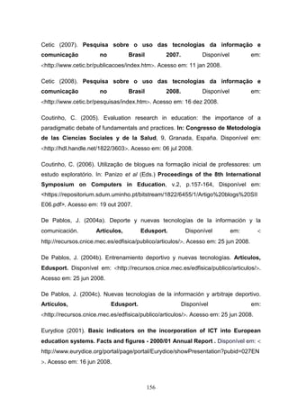 Cetic (2007). Pesquisa sobre o uso das tecnologias da informação e
comunicação            no         Brasil         2007.          Disponível           em:
<http://www.cetic.br/publicacoes/index.htm>. Acesso em: 11 jan 2008.

Cetic (2008). Pesquisa sobre o uso das tecnologias da informação e
comunicação            no         Brasil         2008.          Disponível           em:
<http://www.cetic.br/pesquisas/index.htm>. Acesso em: 16 dez 2008.

Coutinho, C. (2005). Evaluation research in education: the importance of a
paradigmatic debate of fundamentals and practices. In: Congresso de Metodologia
de las Ciencias Sociales y de la Salud, 9, Granada, España. Disponível em:
<http://hdl.handle.net/1822/3603>. Acesso em: 06 jul 2008.

Coutinho, C. (2006). Utilização de blogues na formação inicial de professores: um
estudo exploratório. In: Panizo et al (Eds.) Proceedings of the 8th International
Symposium on Computers in Education, v.2, p.157-164, Disponível em:
<https://repositorium.sdum.uminho.pt/bitstream/1822/6455/1/Artigo%20blogs%20SII
E06.pdf>. Acesso em: 19 out 2007.

De Pablos, J. (2004a). Deporte y nuevas tecnologías de la información y la
comunicación.        Artículos,         Edusport.         Disponível         em:       <
http://recursos.cnice.mec.es/edfisica/publico/articulos/>. Acesso em: 25 jun 2008.

De Pablos, J. (2004b). Entrenamiento deportivo y nuevas tecnologías. Artículos,
Edusport. Disponível em: <http://recursos.cnice.mec.es/edfisica/publico/articulos/>.
Acesso em: 25 jun 2008.

De Pablos, J. (2004c). Nuevas tecnologías de la información y arbitraje deportivo.
Artículos,                  Edusport.                    Disponível                  em:
<http://recursos.cnice.mec.es/edfisica/publico/articulos/>. Acesso em: 25 jun 2008.

Eurydice (2001). Basic indicators on the incorporation of ICT into European
education systems. Facts and figures - 2000/01 Annual Report . Disponível em: <
http://www.eurydice.org/portal/page/portal/Eurydice/showPresentation?pubid=027EN
>. Acesso em: 16 jun 2008.



                                           156
 