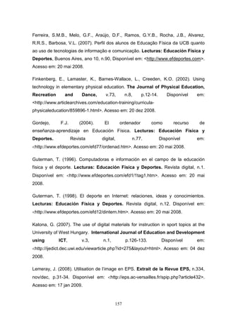 Ferreira, S.M.B., Melo, G.F., Araújo, D.F., Ramos, G.Y.B., Rocha, J.B., Alvarez,
R.R.S., Barbosa, V.L. (2007). Perfil dos alunos de Educação Física da UCB quanto
ao uso de tecnologias de informação e comunicação. Lecturas: Educación Física y
Deportes, Buenos Aires, ano 10, n.90, Disponível em: <http://www.efdeportes.com>.
Acesso em: 20 mai 2008.

Finkenberg, E., Lamaster, K., Barnes-Wallace, L., Creeden, K.O. (2002). Using
technology in elementary physical education. The Journal of Physical Education,
Recreation      and       Dance,     v.73,      n.8,      p.12-14.      Disponível   em:
<http://www.articlearchives.com/education-training/curricula-
physicaleducation/859896-1.html>. Acesso em: 20 dez 2008.

Gordejo,      F.J.       (2004).    El        ordenador       como         recurso    de
enseñanza-aprendizaje en Educación Física. Lecturas: Educación Física y
Deportes.            Revista       digital,        n.77.             Disponível      em:
<http://www.efdeportes.com/efd77/ordenad.htm>. Acesso em: 20 mai 2008.

Guterman, T. (1996). Computadoras e información en el campo de la educación
física y el deporte. Lecturas: Educación Física y Deportes. Revista digital, n.1.
Disponível em: <http://www.efdeportes.com/efd1/1tag1.htm>. Acesso em: 20 mai
2008.

Guterman, T. (1998). El deporte en Internet: relaciones, ideas y conocimientos.
Lecturas: Educación Física y Deportes. Revista digital, n.12. Disponível em:
<http://www.efdeportes.com/efd12/dintern.htm>. Acesso em: 20 mai 2008.

Katona, G. (2007). The use of digital materials for instruction in sport topics at the
University of West Hungary. International Journal of Education and Development
using        ICT,         v.3,     n.1,         p.126-133.            Disponível     em:
<http://ijedict.dec.uwi.edu/viewarticle.php?id=275&layout=html>. Acesso em: 04 dez
2008.

Lemeray, J. (2008). Utilisation de l’image en EPS. Extrait de la Revue EPS, n.334,
nov/dec, p.31-34. Disponível em: <http://eps.ac-versailles.fr/spip.php?article432>.
Acesso em: 17 jan 2009.



                                          157
 