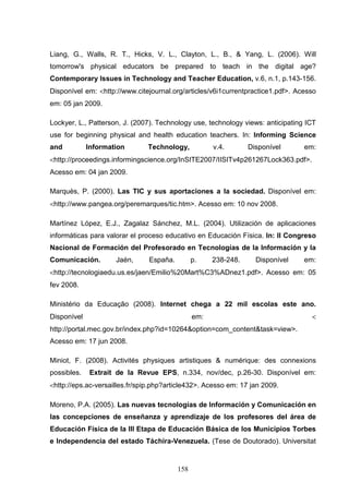 Liang, G., Walls, R. T., Hicks, V. L., Clayton, L., B., & Yang, L. (2006). Will
tomorrow's physical educators be prepared to teach in the digital age?
Contemporary Issues in Technology and Teacher Education, v.6, n.1, p.143-156.
Disponível em: <http://www.citejournal.org/articles/v6i1currentpractice1.pdf>. Acesso
em: 05 jan 2009.

Lockyer, L., Patterson, J. (2007). Technology use, technology views: anticipating ICT
use for beginning physical and health education teachers. In: Informing Science
and          Information       Technology,            v.4.       Disponível      em:
<http://proceedings.informingscience.org/InSITE2007/IISITv4p261267Lock363.pdf>.
Acesso em: 04 jan 2009.

Marquès, P. (2000). Las TIC y sus aportaciones a la sociedad. Disponível em:
<http://www.pangea.org/peremarques/tic.htm>. Acesso em: 10 nov 2008.

Martínez López, E.J., Zagalaz Sánchez, M.L. (2004). Utilización de aplicaciones
informáticas para valorar el proceso educativo en Educación Física. In: II Congreso
Nacional de Formación del Profesorado en Tecnologías de la Información y la
Comunicación.        Jaén,      España.         p.    238-248.     Disponível    em:
<http://tecnologiaedu.us.es/jaen/Emilio%20Mart%C3%ADnez1.pdf>. Acesso em: 05
fev 2008.

Ministério da Educação (2008). Internet chega a 22 mil escolas este ano.
Disponível                                      em:                                <
http://portal.mec.gov.br/index.php?id=10264&option=com_content&task=view>.
Acesso em: 17 jun 2008.

Miniot, F. (2008). Activités physiques artistiques & numérique: des connexions
possibles.    Extrait de la Revue EPS, n.334, nov/dec, p.26-30. Disponível em:
<http://eps.ac-versailles.fr/spip.php?article432>. Acesso em: 17 jan 2009.

Moreno, P.A. (2005). Las nuevas tecnologías de Información y Comunicación en
las concepciones de enseñanza y aprendizaje de los profesores del área de
Educación Física de la III Etapa de Educación Básica de los Municipios Torbes
e Independencia del estado Táchira-Venezuela. (Tese de Doutorado). Universitat


                                          158
 