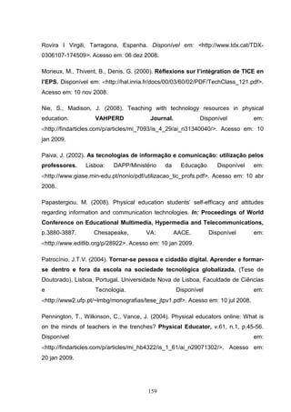 Rovira I Virgili, Tarragona, Espanha. Disponível em: <http://www.tdx.cat/TDX-
0306107-174509>. Acesso em: 06 dez 2008.

Morieux, M., Thivent, B., Denis, G. (2000). Réflexions sur l’intégration de TICE en
l’EPS. Disponível em: <http://hal.inria.fr/docs/00/03/60/02/PDF/TechClass_121.pdf>.
Acesso em: 10 nov 2008.

Nie, S., Madison, J. (2008). Teaching with technology resources in physical
education.          VAHPERD             Journal.            Disponível           em:
<http://findarticles.com/p/articles/mi_7093/is_4_29/ai_n31340040/>. Acesso em: 10
jan 2009.

Paiva, J. (2002). As tecnologias de informação e comunicação: utilização pelos
professores.    Lisboa:    DAPP/Ministério    da     Educação.      Disponível   em:
<http://www.giase.min-edu.pt/nonio/pdf/utilizacao_tic_profs.pdf>. Acesso em: 10 abr
2008.

Papastergiou, M. (2008). Physical education students’ self-efficacy and attitudes
regarding information and communication technologies. In: Proceedings of World
Conference on Educational Multimedia, Hypermedia and Telecommunications,
p.3880-3887.       Chesapeake,         VA:         AACE.         Disponível      em:
<http://www.editlib.org/p/28922>. Acesso em: 10 jan 2009.

Patrocínio, J.T.V. (2004). Tornar-se pessoa e cidadão digital. Aprender e formar-
se dentro e fora da escola na sociedade tecnológica globalizada. (Tese de
Doutorado), Lisboa, Portugal. Universidade Nova de Lisboa, Faculdade de Ciências
e                   Tecnologia.                    Disponível                    em:
<http://www2.ufp.pt/~lmbg/monografias/tese_jtpv1.pdf>. Acesso em: 10 jul 2008.

Pennington, T., Wilkinson, C., Vance, J. (2004). Physical educators online: What is
on the minds of teachers in the trenches? Physical Educator, v.61, n.1, p.45-56.
Disponível                                                                       em:
<http://findarticles.com/p/articles/mi_hb4322/is_1_61/ai_n29071302/>. Acesso em:
20 jan 2009.




                                       159
 