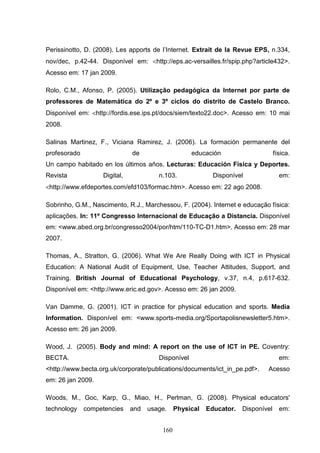 Perissinotto, D. (2008). Les apports de l’Internet. Extrait de la Revue EPS, n.334,
nov/dec, p.42-44. Disponível em: <http://eps.ac-versailles.fr/spip.php?article432>.
Acesso em: 17 jan 2009.

Rolo, C.M., Afonso, P. (2005). Utilização pedagógica da Internet por parte de
professores de Matemática do 2º e 3º ciclos do distrito de Castelo Branco.
Disponível em: <http://fordis.ese.ips.pt/docs/siem/texto22.doc>. Acesso em: 10 mai
2008.

Salinas Martinez, F., Viciana Ramirez, J. (2006). La formación permanente del
profesorado                   de                    educación                     física.
Un campo habitado en los últimos años. Lecturas: Educación Física y Deportes.
Revista            Digital,            n.103.              Disponível               em:
<http://www.efdeportes.com/efd103/formac.htm>. Acesso em: 22 ago 2008.

Sobrinho, G.M., Nascimento, R.J., Marchessou, F. (2004). Internet e educação física:
aplicações. In: 11º Congresso Internacional de Educação a Distancia. Disponível
em: <www.abed.org.br/congresso2004/por/htm/110-TC-D1.htm>. Acesso em: 28 mar
2007.

Thomas, A., Stratton, G. (2006). What We Are Really Doing with ICT in Physical
Education: A National Audit of Equipment, Use, Teacher Attitudes, Support, and
Training. British Journal of Educational Psychology, v.37, n.4, p.617-632.
Disponível em: <http://www.eric.ed.gov>. Acesso em: 26 jan 2009.

Van Damme, G. (2001). ICT in practice for physical education and sports. Media
Information. Disponível em: <www.sports-media.org/Sportapolisnewsletter5.htm>.
Acesso em: 26 jan 2009.

Wood, J. (2005). Body and mind: A report on the use of ICT in PE. Coventry:
BECTA.                                 Disponível                                   em:
<http://www.becta.org.uk/corporate/publications/documents/ict_in_pe.pdf>.    Acesso
em: 26 jan 2009.

Woods, M., Goc, Karp, G., Miao, H., Perlman, G. (2008). Physical educators'
technology    competencies    and   usage.    Physical   Educator.   Disponível     em:


                                        160
 