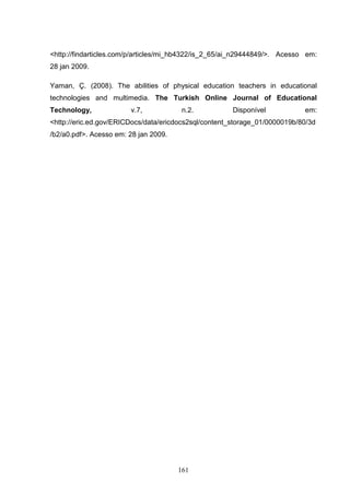 <http://findarticles.com/p/articles/mi_hb4322/is_2_65/ai_n29444849/>. Acesso em:
28 jan 2009.

Yaman, Ç. (2008). The abilities of physical education teachers in educational
technologies and multimedia. The Turkish Online Journal of Educational
Technology,             v.7,            n.2.           Disponível           em:
<http://eric.ed.gov/ERICDocs/data/ericdocs2sql/content_storage_01/0000019b/80/3d
/b2/a0.pdf>. Acesso em: 28 jan 2009.




                                       161
 