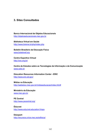 3. Sites Consultados




Banco Internacional de Objetos Educacionais
http://objetoseducacionais.mec.gov.br

Biblioteca Virtual em Saúde
http://www.bireme.br/php/index.php

Boletim Brasileiro de Educação Física
www.boletimef.org

Centro Esportivo Virtual
http://cev.org.br/

Centro de Estudos sobre as Tecnologias da Informação e da Comunicação
www.cetic.br

Education Resources Information Center - ERIC
http://www.eric.ed.gov/

Mídias na Educação
http://webeduc.mec.gov.br/midiaseducacao/index.htm#

Ministério da Educação
www.mec.gov.br

PE Central
http://www.pecentral.org/

Éducnet
http://www.educnet.education.fr/eps

Edusport
http://recursos.cnice.mec.es/edfisica/




                                         162
 