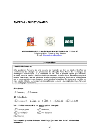 ANEXO A – QUESTIONÁRIO




           MESTRADO EUROPEU EM ENGENHARIA DE MÍDIAS PARA A EDUCAÇÃO
                      Professora Débora Cristina da Silva Sebriam
                           E-mail: deborasebriam@gmail.com



                                            QUESTIONÁRIO

Prezado(a) Professor(a):

Este questionário faz parte de uma pesquisa de mestrado que tem por objetivo identificar as
características de utilização que professores de Educação Física fazem das Tecnologias da
Informação e Comunicação (TIC). Entende-se por TIC, todo e qualquer suporte que armazene,
recupere, manipule, receba e transmita informação eletrônica de forma digital. Não existem respostas
corretas ou erradas. Para que possamos alcançar resultados realmente significativos, é fundamental
que as perguntas sejam respondidas com a mais absoluta honestidade. Os dados serão mantidos em
sigilo e serão utilizados somente para a realização desta pesquisa e publicação de artigos. Agradeço
a sua participação neste estudo.


Q1 – Gênero:

1)   Masculino   2)     Feminino

Q2 – Faixa Etária:

1)    menos de 25      2)   26 – 35    3)     36 – 45   4)   46 - 55   5)     mais de 55

Q3 – Assinale com um “X” o seu MAIOR grau de formação:

1)   Ensino Superior            4)    Doutorado
2)   Especialização             5)    Pós-Doutorado
3)   Mestrado

Q4 – Etapa na qual você atua como professor(a): (Assinale mais de uma alternativa se
necessário)


                                                 165
 