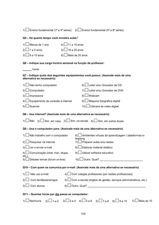 1)   Ensino fundamental (1ª a 4ª séries)         2)        Ensino fundamental (5ª a 8ª séries)

Q5 – Há quanto tempo você ministra aulas?

1)   Menos de 1 ano               4)        11 a 15 anos
2)   1 a 5 anos                   5)        16 a 20 anos
3)   6 a 10 anos                  6)        Mais de 20 anos

Q6 – Indique sua carga horária semanal na função de professor:

______ horas

Q7 – Indique quais dos seguintes equipamentos você possui: (Assinale mais de uma
alternativa se necessário)

1)   Não tenho computador                                  6)     Leitor e/ou Gravador de CD
2)   Computador                                            7)     Leitor e/ou Gravador de DVD

3)   Impressora                                            8)     Webcam
4)   Equipamento de conexão a internet                     9)     Máquina fotográfica digital

5)   Scanner                                               10)     Câmara de vídeo digital

Q8 – Usa internet? (Assinale mais de uma alternativa se necessário)

1)   Não   2)      Sim, em casa        3)    Sim, na escola        4)     Sim, em outros locais

Q9 – Usa o computador para: (Assinale mais de uma alternativa se necessário)

1)   Não trabalho com o computador               6)    Ambientes virtuais de aprendizagem / plataformas e-
                                                 learning
2)   Pesquisar na internet                       7)    Preparar aulas e/ou testes

3)   Ler e enviar e-mail                         8)        Elaborar material didático

4)    Comunicação (chat, msn, skype,             9)        Utilizar software educativo
etc.)
5)    Debater temas (forum on-line)              10)        Outro. Qual? _____________________________

Q10 – Com quem se comunica por e-mail: (Assinale mais de uma alternativa se necessário)

1)    Não uso e-mail                   4)     Com colegas professores (por razões profissionais)

2)    Com familiares/amigos            5)     Com a escola (órgãos de gestão, serviços administrativos, etc.)

3)    Com alunos                       6)     Outro. Qual? _______________________________________


Q11 – Quantas horas por dia passa ao computador:

1)   Nenhuma       2)      1a2     3)        3a4      4)         5a6    5)    7a8     6)     9 a 10   7)   Mais de 10



                                                       166
 