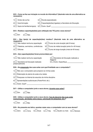 Q12 – Como se fez sua iniciação no mundo da informática? (Assinale mais de uma alternativa se
necessário)

1)    Ainda não se fez             4)     Escola especializada
2)    Auto-formação                5)     Capacitação(ões) ligada(s) a Secretaria da Educação
3)    Apoio de familiar/amigo(a)   6)     Outro. Qual? ________________________________________

Q13 – Realizou capacitação(ões) para utilização das TIC junto a seus alunos?

1)   Sim     2)    Não

Q14 – Que tipo(s) de capacitação(ões) recebeu? (Assinale mais de uma alternativa se
necessário)
1)   Não realizei nenhuma capacitação 4)  Curso de curta duração (até 8 horas)
2)    Palestras, seminários, conferências        5)    Curso de média duração (entre 8 e 40 horas)
3)    Oficinas                                   6)    Curso de longa duração (mais de 40 horas)

Q15 – A(s) capacitação(ões) foram promovida(s) por:

1)    Não realizei nenhuma capacitação                  3)    Secretaria de Educação realizada a
                                                        distancia
2)    Secretaria de Educação realizada                  4)    Outro. Especifique __________________
presencialmente

Q16 – Na preparação das suas aulas com qual finalidade usa o computador?

1)   Não uso o computador para preparar as minhas aulas

2)   Elaboração de planos de aulas e/ou testes

3)   Pesquisas na Internet de assuntos da minha disciplina

4)   Apresentações audiovisuais (PowerPoint, etc.)

5)   Outro. Qual? _______________________________________________________________


Q17 – Utiliza o computador junto a seus alunos, durante suas aulas?

1)   Sim     2)    Não

Q18 – Utiliza o computador junto a seus alunos, fora do decorrer das suas aulas
(comunicação, atividades extra-classe, solicitação de pesquisas, etc.)?

1)   Sim     2)    Não

Q19 – No presente ano letivo, quantas vezes usou o computador com os seus alunos?

1)   Zero    2)    Uma      3)     Duas     4)        Três   5)   Quatro ou mais    6)    Sempre




                                                      167
 