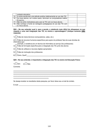 contexto educativo.
15   A minha escola tem uma atitude positiva relativamente ao uso das TIC.
16   Os meus alunos, em muitos casos, dominam os computadores melhor
     do que eu.
17   Não me sinto motivado(a) para usar as TIC com os meus alunos.
18   Não conheço a fundo as vantagens pedagógicas do uso das TIC com
     os meus alunos.

Q24 – No seu entender qual é, para a escola, o obstáculo mais difícil de ultrapassar no que
respeita a uma real integração das TIC no ensino e aprendizagem? (Indique somente UMA
resposta)

1)   Falta de meios técnicos (computadores, salas, etc.)
2)    Falta de recursos humanos específicos para apoio do professor face às suas dúvidas de
informática (por
      exemplo, a existência de um técnico de informática ao serviço dos professores)
3)    Falta de formação específica para a integração das TIC junto dos alunos
4)   Falta de software e recursos digitais apropriados

5)   Falta de motivação dos professores
6)   Outro. Qual?__________________________________________________________________

Q25 – No seu entender, é importante a integração das TIC no ensino de Educação Física:

1)   Sim     2)    Não
Comente:

___________________________________________________________________________________
___________________________________________________________________________________
___________________________________________________________________________________
___________________________________________________________________________________
________________________________________

Se deseja receber os resultados desta pesquisa, por favor deixe seu e-mail de contato.

E-mail: ______________________________________________________________________




                                                169
 