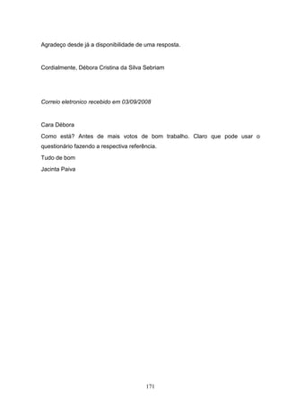 Agradeço desde já a disponibilidade de uma resposta.


Cordialmente, Débora Cristina da Silva Sebriam




Correio eletronico recebido em 03/09/2008


Cara Débora
Como está? Antes de mais votos de bom trabalho. Claro que pode usar o
questionário fazendo a respectiva referência.
Tudo de bom
Jacinta Paiva




                                        171
 