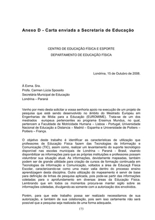Anexo D - Carta enviada a Secretaria de Educação



                  CENTRO DE EDUCAÇÃO FÍSICA E ESPORTE
                    DEPARTAMENTO DE EDUCAÇÃO FÍSICA




                                                  Londrina, 15 de Outubro de 2008.


À Exma. Sra.
Profa. Carmen Lúcia Spossito
Secretária Municipal de Educação
Londrina – Paraná


Venho por meio desta solicitar a vossa senhoria apoio na execução de um projeto de
pesquisa que está sendo desenvolvido no âmbito do Mestrado Europeu em
Engenharias de Mídia para a Educação (EUROMIME). Trata-se de um dos
mestrados europeus pertencentes ao programa Erasmus Mundus, no qual,
pertencem a Faculdade de Motricidade Humana – Lisboa - Portugal, Universidade
Nacional de Educação a Distancia – Madrid – Espanha e Universidade de Poitiers –
Poitiers – França.

O objetivo deste trabalho é identificar as características de utilização que
professores de Educação Física fazem das Tecnologias da Informação e
Comunicação (TIC), assim como, realizar um levantamento do suporte tecnológico
disponível nas escolas municipais de Londrina – Paraná - Brasil, visando
disponibilizar as informações para que as próprias instituições e professores possam
vislumbrar sua situação atual. As informações, devidamente mapeadas, também
podem ser de grande utilidade para criação de cursos de formação continuada em
Tecnologias da Informação e Comunicação, voltados a área de Educaçã Física
Escolar, caracterizando-se como uma maior valia dentro do processo ensino
aprendizagem desta disciplina. Outra utilização do mapeamento é servir de base
para definição de linhas de pesquisa aplicada, pois pode-se partir das informações
coletadas para o aprofundamento em diversas áreas da Educação Física.
Lembrando que em todos os momentos procura-se manter sigilo sobre as
informações coletadas, divulgando-as somente com a autorização dos envolvidos.

Porém, para que este trabalho possa ser realizado necessitamos de sua
autorização, e também de sua colaboração, pois sem isso certamente não será
possível que a pesquisa seja realizada de uma forma adequada.
                                        173
 