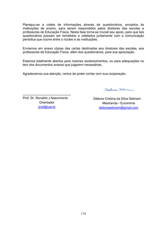 Planejou-se a coleta de informações através de questionários, enviados às
instituições de ensino, para serem respondidos pelos diretores das escolas e
professores de Educação Física. Nesta fase torna-se crucial seu apoio, para que tais
questionários possam ser remetidos e coletados juntamente com a comunicação
periódica que ocorre entre o núcleo e as instituições.

Enviamos em anexo cópias das cartas destinadas aos diretores das escolas, aos
professores de Educação Física, além dos questionários, para sua apreciação.

Estamos totalmente abertos para maiores esclarecimentos, ou para adequações no
teor dos documentos anexos que julgarem necessárias.

Agradecemos sua atenção, certos de poder contar com sua cooperação.




___________________________
Prof. Dr. Ronaldo J Nascimento                  Débora Cristina da Silva Sebriam
            Orientador                               Mestranda - Euromime
           rjnef@uel.br                            deborasebriam@gmail.com




                                        174
 
