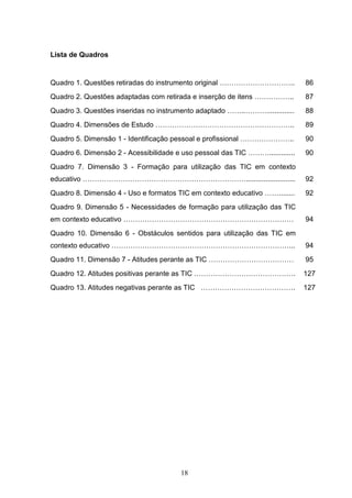 Lista de Quadros


Quadro 1. Questões retiradas do instrumento original …………………………..              86
Quadro 2. Questões adaptadas com retirada e inserção de itens ……………..          87
Quadro 3. Questões inseridas no instrumento adaptado ……..………..............     88
Quadro 4. Dimensões de Estudo …………………………………………………..                            89
Quadro 5. Dimensão 1 - Identificação pessoal e profissional …………………..          90
Quadro 6. Dimensão 2 - Acessibilidade e uso pessoal das TIC ……….............   90
Quadro 7. Dimensão 3 - Formação para utilização das TIC em contexto
educativo …………………………………………………………….........................                     92
Quadro 8. Dimensão 4 - Uso e formatos TIC em contexto educativo ……........     92
Quadro 9. Dimensão 5 - Necessidades de formação para utilização das TIC
em contexto educativo ………………………………………………………………                                 94
Quadro 10. Dimensão 6 - Obstáculos sentidos para utilização das TIC em
contexto educativo …………………………………………………………………...                                94
Quadro 11. Dimensão 7 - Atitudes perante as TIC ………………………………                   95
Quadro 12. Atitudes positivas perante as TIC …………………………………….                   127
Quadro 13. Atitudes negativas perante as TIC ………………………………….                    127




                                        18
 