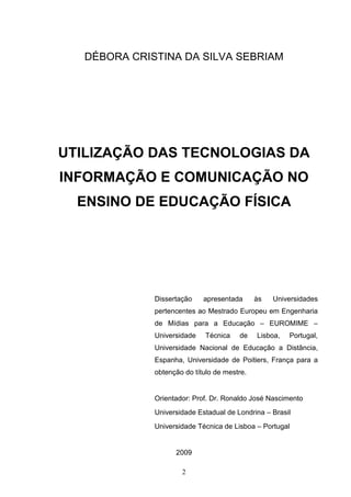 DÉBORA CRISTINA DA SILVA SEBRIAM




UTILIZAÇÃO DAS TECNOLOGIAS DA
INFORMAÇÃO E COMUNICAÇÃO NO
  ENSINO DE EDUCAÇÃO FÍSICA




              Dissertação    apresentada      às   Universidades
              pertencentes ao Mestrado Europeu em Engenharia
              de Mídias para a Educação – EUROMIME –
              Universidade    Técnica   de    Lisboa,   Portugal,
              Universidade Nacional de Educação a Distância,
              Espanha, Universidade de Poitiers, França para a
              obtenção do título de mestre.


              Orientador: Prof. Dr. Ronaldo José Nascimento
              Universidade Estadual de Londrina – Brasil
              Universidade Técnica de Lisboa – Portugal


                    2009

                      2
 