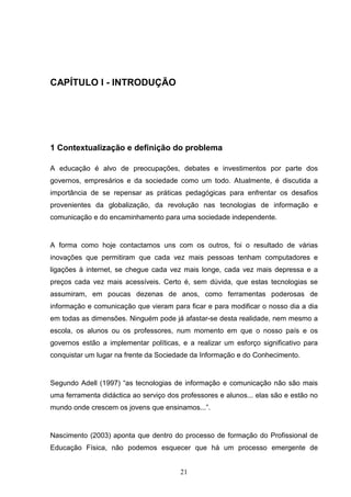 CAPÍTULO I - INTRODUÇÃO




1 Contextualização e definição do problema

A educação é alvo de preocupações, debates e investimentos por parte dos
governos, empresários e da sociedade como um todo. Atualmente, é discutida a
importância de se repensar as práticas pedagógicas para enfrentar os desafios
provenientes da globalização, da revolução nas tecnologias de informação e
comunicação e do encaminhamento para uma sociedade independente.


A forma como hoje contactamos uns com os outros, foi o resultado de várias
inovações que permitiram que cada vez mais pessoas tenham computadores e
ligações à internet, se chegue cada vez mais longe, cada vez mais depressa e a
preços cada vez mais acessíveis. Certo é, sem dúvida, que estas tecnologias se
assumiram, em poucas dezenas de anos, como ferramentas poderosas de
informação e comunicação que vieram para ficar e para modificar o nosso dia a dia
em todas as dimensões. Ninguém pode já afastar-se desta realidade, nem mesmo a
escola, os alunos ou os professores, num momento em que o nosso país e os
governos estão a implementar políticas, e a realizar um esforço significativo para
conquistar um lugar na frente da Sociedade da Informação e do Conhecimento.


Segundo Adell (1997) “as tecnologias de informação e comunicação não são mais
uma ferramenta didáctica ao serviço dos professores e alunos... elas são e estão no
mundo onde crescem os jovens que ensinamos...”.


Nascimento (2003) aponta que dentro do processo de formação do Profissional de
Educação Física, não podemos esquecer que há um processo emergente de


                                        21
 