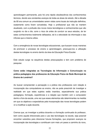 aprendizagem permanente, pois há uma rápida obsolescência dos conhecimentos
técnicos, devido aos constantes avanços de todas as áreas de estudo. Até a década
de 80 era comum as universidades serem vistas como locais de instrução definitiva,
exatamente como foram concebidas. Hoje o profissional que não se mantem
atualizado, com a profusão dos novos meios tecnológicos e conhecimentos que vão
surgindo no dia a dia, corre o risco de antes de concluir os seus estudos, de ter
estes conhecimentos totalmente defasados, tal é a velocidade da informação e das
infovias que a mesma utiliza.


Com a emergência de novas tecnologias educacionais, que buscam novas maneiras
de promover o processo de ensino e aprendizagem, preocupa-nos a utilização
destas tecnologias no ensino dentro da área de Educação Física Escolar.


Este estudo surge na sequência destas preocupações e tem com problema de
pesquisa:


Como estão integradas as Tecnologias da Informação e Comunicação na
prática pedagógica dos professores de Educação Física da Rede Municipal de
Ensino de Londrina?


Ao buscar compreender a percepção e a prática dos professores com relação à
incorporação dos computadores ao ensino, não se pode prescindir de investigar a
realidade em que estes sujeitos estão inseridos, especialmente sua prática
pedagógica, formação, experiências e a relação que mantêm com o computador
dentro e fora da escola, uma vez que esses elementos são determinantes na medida
em que os objetivos e expectativas pela incorporação das novas tecnologias podem
vir a modificar a ação docente.


Cremos que, ao investigar a prática docente e a formação continuada do professor,
bem como aquela direcionada para o uso das tecnologias na escola, seja possível
encontrar subsídios para direcionar futuras formações, que propiciem avanços na
incorporação das tecnologias e contribuam com mais um passo a caminho do novo,

                                        22
 