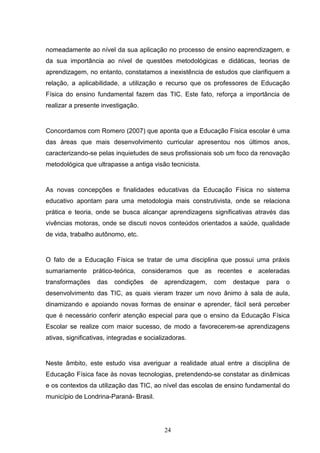 nomeadamente ao nível da sua aplicação no processo de ensino eaprendizagem, e
da sua importância ao nível de questões metodológicas e didáticas, teorias de
aprendizagem, no entanto, constatamos a inexistência de estudos que clarifiquem a
relação, a aplicabilidade, a utilização e recurso que os professores de Educação
Física do ensino fundamental fazem das TIC. Este fato, reforça a importância de
realizar a presente investigação.


Concordamos com Romero (2007) que aponta que a Educação Física escolar é uma
das áreas que mais desenvolvimento curricular apresentou nos últimos anos,
caracterizando-se pelas inquietudes de seus profissionais sob um foco da renovação
metodológica que ultrapasse a antiga visão tecnicista.


As novas concepções e finalidades educativas da Educação Física no sistema
educativo apontam para uma metodologia mais construtivista, onde se relaciona
prática e teoria, onde se busca alcançar aprendizagens significativas através das
vivências motoras, onde se discuti novos conteúdos orientados a saúde, qualidade
de vida, trabalho autônomo, etc.


O fato de a Educação Física se tratar de uma disciplina que possui uma práxis
sumariamente prático-teórica, consideramos que as recentes e aceleradas
transformações    das    condições    de   aprendizagem,   com   destaque   para   o
desenvolvimento das TIC, as quais vieram trazer um novo ânimo à sala de aula,
dinamizando e apoiando novas formas de ensinar e aprender, fácil será perceber
que é necessário conferir atenção especial para que o ensino da Educação Física
Escolar se realize com maior sucesso, de modo a favorecerem-se aprendizagens
ativas, significativas, integradas e socializadoras.


Neste âmbito, este estudo visa averiguar a realidade atual entre a disciplina de
Educação Física face às novas tecnologias, pretendendo-se constatar as dinâmicas
e os contextos da utilização das TIC, ao nível das escolas de ensino fundamental do
município de Londrina-Paraná- Brasil.




                                           24
 