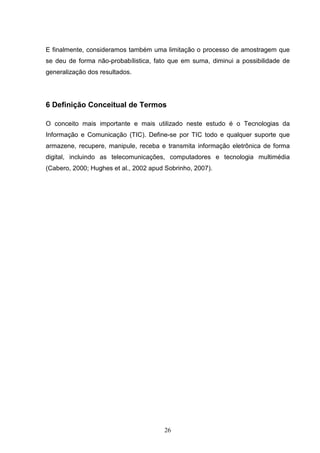 E finalmente, consideramos também uma limitação o processo de amostragem que
se deu de forma não-probabílistica, fato que em suma, diminui a possibilidade de
generalização dos resultados.




6 Definição Conceitual de Termos

O conceito mais importante e mais utilizado neste estudo é o Tecnologias da
Informação e Comunicação (TIC). Define-se por TIC todo e qualquer suporte que
armazene, recupere, manipule, receba e transmita informação eletrônica de forma
digital, incluindo as telecomunicações, computadores e tecnologia multimédia
(Cabero, 2000; Hughes et al., 2002 apud Sobrinho, 2007).




                                       26
 