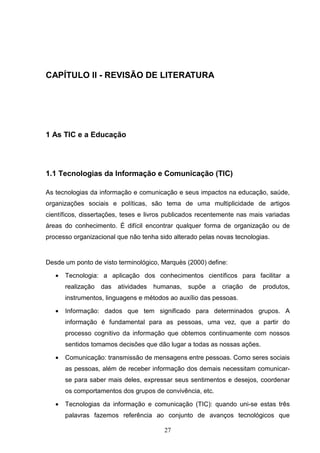 CAPÍTULO II - REVISÃO DE LITERATURA




1 As TIC e a Educação




1.1 Tecnologias da Informação e Comunicação (TIC)

As tecnologias da informação e comunicação e seus impactos na educação, saúde,
organizações sociais e políticas, são tema de uma multiplicidade de artigos
científicos, dissertações, teses e livros publicados recentemente nas mais variadas
áreas do conhecimento. É difícil encontrar qualquer forma de organização ou de
processo organizacional que não tenha sido alterado pelas novas tecnologias.


Desde um ponto de visto terminológico, Marquès (2000) define:

   •   Tecnologia: a aplicação dos conhecimentos científicos para facilitar a
       realização das atividades humanas, supõe a criação de produtos,
       instrumentos, linguagens e métodos ao auxílio das pessoas.

   •   Informação: dados que tem significado para determinados grupos. A
       informação é fundamental para as pessoas, uma vez, que a partir do
       processo cognitivo da informação que obtemos continuamente com nossos
       sentidos tomamos decisões que dão lugar a todas as nossas ações.

   •   Comunicação: transmissão de mensagens entre pessoas. Como seres sociais
       as pessoas, além de receber informação dos demais necessitam comunicar-
       se para saber mais deles, expressar seus sentimentos e desejos, coordenar
       os comportamentos dos grupos de convivência, etc.

   •   Tecnologias da informação e comunicação (TIC): quando uni-se estas três
       palavras fazemos referência ao conjunto de avanços tecnológicos que

                                        27
 
