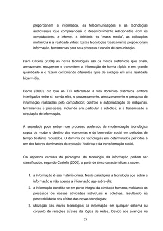 proporcionam     a    informática,   as   telecomunicações   e   as   tecnologias
      audiovisuais que compreendem o desenvolvimento relacionados com os
      computadores, a internet, a telefonia, os “mass media”, as aplicações
      multimídia e a realidade virtual. Estas tecnologias basicamente proporcionam
      informação, ferramentas para seu processo e canais de comunicação.


Para Cabero (2000) as novas tecnologias são os meios eletrônicos que criam,
armazenam, recuperam e transmitem a informação de forma rápida e em grande
quantidade e o fazem combinando diferentes tipos de códigos em uma realidade
hipermídia.


Ponte (2000), diz que as TIC referem-se a três domínios distintivos embora
interligados entre si, sendo eles, o processamento, armazenamento e pesquisa de
informação realizadas pelo computador; controle e automatização de máquinas,
ferramentas e processos, incluindo em particular a robótica; e a transmissão e
circulação de informação.


A sociedade pode entrar num processo acelerado de modernização tecnológica
capaz de mudar o destino das economias e do bem-estar social em períodos de
tempo bastante reduzidos. O domínio de tecnologias em determinados períodos é
um dos fatores dominantes da evolução histórica e da transformação social.


Os aspectos centrais do paradigma da tecnologia da informação podem ser
classificados, segundo Castells (2000), a partir de cinco características a saber:


   1. a informação é sua matéria-prima. Neste paradigma a tecnologia age sobre a
      informação e não apenas a informação age sobre ela;
   2. a informação constitui-se em parte integral da atividade humana, moldando os
      processos de nossas atividades individuais e coletivas, resultando na
      penetrabilidade dos efeitos das novas tecnologias;
   3. utilização das novas tecnologias da informação em qualquer sistema ou
      conjunto de relações através da lógica de redes. Devido aos avanços na

                                           28
 