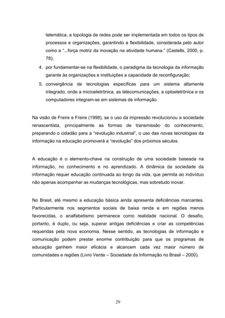 telemática, a topologia de redes pode ser implementada em todos os tipos de
      processos e organizações, garantindo a flexibilidade, considerada pelo autor
      como a “...força motriz da inovação na atividade humana.” (Castells, 2000, p.
      78);
   4. por fundamentar-se na flexibilidade, o paradigma da tecnologia da informação
      garante às organizações e instituições a capacidade de reconfiguração;
   5. convergência de tecnologias específicas para um sistema altamente
      integrado, onde a microeletrônica, as telecomunicações, a optoeletrônica e os
      computadores integram-se em sistemas de informação.


Na visão de Freire e Freire (1998), se o uso da impressão revolucionou a sociedade
renascentista, principalmente as formas de transmissão do conhecimento,
preparando o cidadão para a “revolução industrial”, o uso das novas tecnologias da
informação na educação promoverá a “revolução” dos próximos séculos.


A educação é o elemento-chave na construção de uma sociedade baseada na
informação, no conhecimento e no aprendizado. A dinâmica da sociedade da
informação requer educação continuada ao longo da vida, que permita ao indivíduo
não apenas acompanhar as mudanças tecnológicas, mas sobretudo inovar.


No Brasil, até mesmo a educação básica ainda apresenta deficiências marcantes.
Particularmente nos segmentos sociais de baixa renda e em regiões menos
favorecidas, o analfabetismo permanece como realidade nacional. O desafio,
portanto, é duplo, ou seja, superar antigas deficiências e criar as competências
requeridas pela nova economia. Nesse sentido, as tecnologias de informação e
comunicação podem prestar enorme contribuição para que os programas de
educação ganhem maior eficácia e alcancem cada vez maior número de
comunidades e regiões (Livro Verde – Sociedade da Informação no Brasil – 2000).




                                        29
 