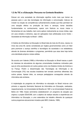 1.2 As TIC e a Educação: Percurso no Contexto Brasileiro

Educar em uma sociedade da informação significa muito mais que treinar as
pessoas para o uso das tecnologias de informação e comunicação: trata-se de
investir na criação de competências suficientemente amplas que lhes permitam ter
uma atuação efetiva na produção de bens e serviços, tomar decisões
fundamentadas no conhecimento, operar com fluência os novos meios e
ferramentas em seu trabalho, bem como aplicar criativamente as novas mídias, seja
em usos simples e rotineiros, seja em aplicações mais sofisticadas (Livro Verde –
Sociedade da Informação no Brasil – 2000).


A história da Informática na Educação no Brasil data de mais de 20 anos, nasceu no
início dos anos 80, sendo considerada por órgãos governamentais como um fator
para promover o avanço científico e tecnológico da sociedade e se estabeleceu
através de diversas atividades e programas, permitindo que essa área hoje tenha
uma identidade própria e raízes sólidas.


De acordo com Valente (1999) a Informática na Educação no Brasil nasceu a partir
do interesse de educadores de algumas universidades brasileiras motivados pelo
que já vinha acontecendo em outros países como nos Estados Unidos da América e
na França. Porém a disseminação das Tecnologias da Informação e da
Comunicação (TIC) nas escolas brasileiras tem tomado caminhos diferentes dos
outros países. Apesar disto, os avanços pedagógicos conseguidos através da
informática são similares.


A implantação do programa de informática na educação no Brasil inicia-se com
primeiro e segundo Seminário Nacional de Informática em Educação, realizados,
respectivamente, na Universidade de Brasília em 1981 e na Universidade Federal da
Bahia em 1982. Esses seminários estabeleceram um programa de atuação que
originou o projeto EDUCOM, com o objetivo de realizar estudos e experiências em
Informática na Educação, e uma sistemática de trabalho diferente de quaisquer
outros programas educacionais iniciados pelo MEC (Valente, 1999).



                                           30
 