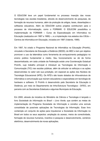 O EDUCOM teve um papel fundamental no processo inserção das novas
tecnologias nas escolas brasileiras, através do desenvolvimento de pesquisas, da
formação de recursos humanos, além da produção de artigos, teses, dissertações e
softwares educativos. Além do EDUCOM outros projetos contribuíram para o
processo de informatização, como o FORMAR. O EDUCOM possibilitou a
implementação do FORMAR – Curso de Especialização em Informática na
Educação (realizados em 1987 e 1989) –, e a implantação nos estados dos CIEds –
Centros de Informática em Educação, iniciados em 1987 (Valente, 1999).


Em 1997, foi criado o Programa Nacional de Informática na Educação (Proinfo),
vinculado à Secretaria de Educação a Distância (SEED), do MEC e tem por objetivo
promover o uso da telemática como ferramenta de enriquecimento pedagógico no
ensino público fundamental e médio. Seu funcionamento se dá de forma
descentralizada, em cada unidade da Federação existe uma Coordenação Estadual
ProInfo, cujo trabalho principal é introduzir as Tecnologias de Informação e
Comunicação (TIC) nas escolas públicas, além de articular os esforços e as ações
desenvolvidas no setor sob sua jurisdição, em especial as ações dos Núcleos de
Tecnologia Educacional (NTE). Os NTE's são locais dotados de infra-estrutura de
informática e comunicação que reúnem educadores e especialistas em tecnologia de
hardware e software. O ProInfo é desenvolvido pela Secretaria de Educação à
Distância, por meio do Departamento de Infra-Estrutura Tecnológica - DITEC, em
parceria com as Secretarias Estaduais e algumas Municipais de Educação.


Em 2000, através da iniciativa do Ministério de Ciência e Tecnologia é lançado o
livro Sociedade da Informação no Brasil – Livro Verde, que contém as metas de
implementação do Programa Sociedade da Informação e constitui uma súmula
consolidada de possíveis aplicações de Tecnologias da Informação. Esse livro
contempla um conjunto de ações para impulsionar a Sociedade da Informação no
Brasil em todos os seus aspectos: ampliação do acesso, meios de conectividade,
formação de recursos humanos, incentivo à pesquisa e desenvolvimento, comércio
eletrônico, desenvolvimento de novas aplicações.




                                        31
 