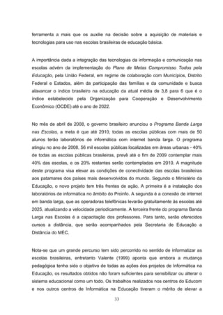 ferramenta a mais que os auxilie na decisão sobre a aquisição de materiais e
tecnologias para uso nas escolas brasileiras de educação básica.


A importância dada a integração das tecnologias da informação e comunicação nas
escolas advém da implementação do Plano de Metas Compromisso Todos pela
Educação, pela União Federal, em regime de colaboração com Municípios, Distrito
Federal e Estados, além da participação das famílias e da comunidade e busca
alavancar o índice brasileiro na educação da atual média de 3,8 para 6 que é o
índice estabelecido pela Organização para Cooperação e Desenvolvimento
Econômico (OCDE) até o ano de 2022.


No mês de abril de 2008, o governo brasileiro anunciou o Programa Banda Larga
nas Escolas, a meta é que até 2010, todas as escolas públicas com mais de 50
alunos terão laboratórios de informática com internet banda larga. O programa
atingiu no ano de 2008, 56 mil escolas públicas localizadas em áreas urbanas - 40%
de todas as escolas públicas brasileiras, prevê até o fim de 2009 contemplar mais
40% das escolas, e os 20% restantes serão contempladas em 2010. A magnitude
deste programa visa elevar as condições de conectividade das escolas brasileiras
aos patamares dos países mais desenvolvidos do mundo. Segundo o Ministério da
Educação, o novo projeto tem três frentes de ação. A primeira é a instalação dos
laboratórios de informática no âmbito do Proinfo. A segunda é a conexão de internet
em banda larga, que as operadoras telefônicas levarão gratuitamente às escolas até
2025, atualizando a velocidade periodicamente. A terceira frente do programa Banda
Larga nas Escolas é a capacitação dos professores. Para tanto, serão oferecidos
cursos a distância, que serão acompanhados pela Secretaria de Educação a
Distância do MEC.


Nota-se que um grande percurso tem sido percorrido no sentido de informatizar as
escolas brasileiras, entretanto Valente (1999) aponta que embora a mudança
pedagógica tenha sido o objetivo de todas as ações dos projetos de Informática na
Educação, os resultados obtidos não foram suficientes para sensibilizar ou alterar o
sistema educacional como um todo. Os trabalhos realizados nos centros do Educom
e nos outros centros de Informática na Educação tiveram o mérito de elevar a

                                        33
 