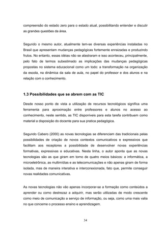 compreensão do estado zero para o estado atual, possibilitando entender e discutir
as grandes questões da área.


Segundo o mesmo autor, atualmente tem-se diversas experiências instaladas no
Brasil que apresentam mudanças pedagógicas fortemente enraizadas e produzindo
frutos. No entanto, essas idéias não se alastraram e isso aconteceu, principalmente,
pelo fato de termos subestimado as implicações das mudanças pedagógicas
propostas no sistema educacional como um todo: a transformação na organização
da escola, na dinâmica da sala de aula, no papel do professor e dos alunos e na
relação com o conhecimento.



1.3 Possibilidades que se abrem com as TIC

Desde nosso ponto de vista a utilização de recursos tecnológicos significa uma
ferramenta para aproximação entre professores e alunos no acesso ao
conhecimento, neste sentido, as TIC disponíveis para esta tarefa contribuem como
material a disposição do docente para sua pratica pedagógica.


Segundo Cabero (2000) as novas tecnologias se diferenciam das tradicionais pelas
possibilidades de criação de novos contextos comunicativos e expressivos que
facilitam aos receptores a possibilidade de desenvolver novas experiências
formativas, expressivas e educativas. Nesta linha, o autor aponta que as novas
tecnologias são as que giram em torno de quatro meios básicos: a informática, a
microeletrônica, as multimídias e as telecomunicações e não apenas giram de forma
isolada, mas de maneira interativa e interconexionada, fato que, permite conseguir
novas realidades comunicativas.


As novas tecnologias não vão apenas incorporar-se a formação como conteúdos a
aprender ou como destrezaz a adquirir, mas serão utilizadas de modo crescente
como meio de comunicação a serviço de informação, ou seja, como uma mais valia
no que concerne o processo ensino e aprendizagem.



                                        34
 