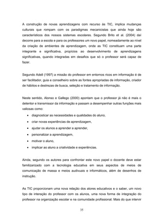 A construção de novas aprendizagens com recurso às TIC, implica mudanças
culturais que rompam com os paradigmas mecanicistas que ainda hoje são
característicos dos nossos sistemas escolares. Segundo Brito et al. (2004) daí
decorre para a escola e para os professores um novo papel, nomeadamente ao nível
da criação de ambientes de aprendizagem, onde as TIC constituam uma parte
integrante e      significativa,   propícios   ao desenvolvimento   de   aprendizagens
significativas, quando integradas em desafios que só o professor será capaz de
fazer.


Segundo Adell (1997) a missão do professor em entornos ricos em informação é de
ser facilitador, guia e conselheiro sobre as fontes apropriadas de informação, criador
de hábitos e destrezas de busca, seleção e tratamento de informação.


Neste sentido, Alonso e Gallego (2000) apontam que o professor já não é mais o
detentor e transmissor da informação e passam a desempenhar outras funções mais
valiosas como:

   •     diagnosticar as necessidades e qualidades do aluno,

   •     criar novas experiências de aprendizagem,

   •     ajudar os alunos a aprender a aprender,

   •     personalizar a aprendizagem,

   •     motivar o aluno,

   •     implicar ao aluno a criatividade e experiências.


Ainda, segundo os autores para confrontar este novo papel o docente deve estar
familizarizado com a tecnologia educativa em seus aspectos de meios de
comunicação de massa e meios audivuais e informáticos, além de desenhos de
instrução.


As TIC proporcionam uma nova relação dos atores educativos e o saber, um novo
tipo de interação do professor com os alunos, uma nova forma de integração do
professor na organização escolar e na comunidade profissional. Mais do que intervir


                                               35
 