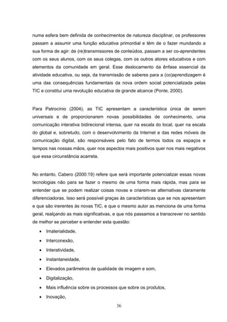 numa esfera bem definida de conhecimentos de natureza disciplinar, os professores
passam a assumir uma função educativa primordial e têm de o fazer mundando a
sua forma de agir: de (re)transmissores de conteúdos, passam a ser co-aprendentes
com os seus alunos, com os seus colegas, com os outros atores educativos e com
elementos da comunidade em geral. Esse deslocamento da ênfase essencial da
atividade educativa, ou seja, da transmissão de saberes para a (co)aprendizagem é
uma das consequências fundamentais da nova ordem social potencializada pelas
TIC e constitui uma revolução educativa de grande alcance (Ponte, 2000).


Para Patrocínio (2004), as TIC apresentam a característica única de serem
universais e de proporcionarem novas possibilidades de conhecimento, uma
comunicação interativa bidirecional intensa, quer na escala do local, quer na escala
do global e, sobretudo, com o desenvolvimento da Internet e das redes móveis de
comunicação digital, são responsáveis pelo fato de termos todos os espaços e
tempos nas nossas mãos, quer nos aspectos mais positivos quer nos mais negativos
que essa circunstância acarreta.


No entanto, Cabero (2000:19) refere que será importante potencializar essas novas
tecnologias não para se fazer o mesmo de uma forma mais rápida, mas para se
entender que se podem realizar coisas novas e criarem-se alternativas claramente
diferenciadoras. Isso será possível graças às características que se nos apresentam
e que são inerentes às novas TIC, e que o mesmo autor as menciona de uma forma
geral, realçando as mais significativas, e que nós passamos a transcrever no sentido
de melhor se perceber e entender esta questão:

   •   Imaterialidade,

   •   Interconexão,

   •   Interatividade,

   •   Instantaneidade,

   •   Elevados parâmetros de qualidade de imagem e som,

   •   Digitalização,

   •   Mais influência sobre os processos que sobre os produtos,

   •   Inovação,
                                        36
 