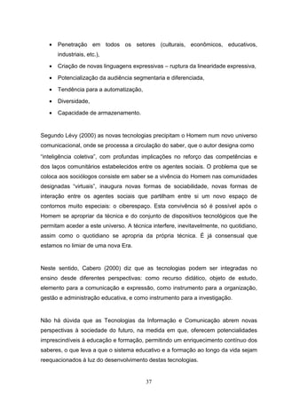 •   Penetração em todos os setores (culturais, econômicos, educativos,
       industriais, etc.),

   •   Criação de novas linguagens expressivas – ruptura da linearidade expressiva,

   •   Potencialização da audiência segmentaria e diferenciada,

   •   Tendência para a automatização,

   •   Diversidade,

   •   Capacidade de armazenamento.


Segundo Lévy (2000) as novas tecnologias precipitam o Homem num novo universo
comunicacional, onde se processa a circulação do saber, que o autor designa como
“inteligência coletiva”, com profundas implicações no reforço das competências e
dos laços comunitários estabelecidos entre os agentes sociais. O problema que se
coloca aos sociólogos consiste em saber se a vivência do Homem nas comunidades
designadas “virtuais”, inaugura novas formas de sociabilidade, novas formas de
interação entre os agentes sociais que partilham entre si um novo espaço de
contornos muito especiais: o ciberespaço. Esta convivência só é possível após o
Homem se apropriar da técnica e do conjunto de dispositivos tecnológicos que lhe
permitam aceder a este universo. A técnica interfere, inevitavelmente, no quotidiano,
assim como o quotidiano se apropria da própria técnica. É já consensual que
estamos no limiar de uma nova Era.


Neste sentido, Cabero (2000) diz que as tecnologias podem ser integradas no
ensino desde diferentes perspectivas: como recurso didático, objeto de estudo,
elemento para a comunicação e expressão, como instrumento para a organização,
gestão e administração educativa, e como instrumento para a investigação.


Não há dúvida que as Tecnologias da Informação e Comunicação abrem novas
perspectivas à sociedade do futuro, na medida em que, oferecem potencialidades
imprescindíveis à educação e formação, permitindo um enriquecimento contínuo dos
saberes, o que leva a que o sistema educativo e a formação ao longo da vida sejam
reequacionados à luz do desenvolvimento destas tecnologias.


                                         37
 