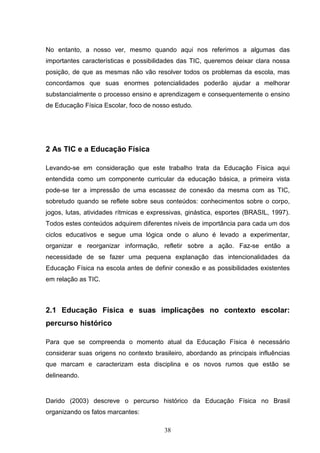 No entanto, a nosso ver, mesmo quando aqui nos referimos a algumas das
importantes características e possibilidades das TIC, queremos deixar clara nossa
posição, de que as mesmas não vão resolver todos os problemas da escola, mas
concordamos que suas enormes potencialidades poderão ajudar a melhorar
substancialmente o processo ensino e aprendizagem e consequentemente o ensino
de Educação Física Escolar, foco de nosso estudo.




2 As TIC e a Educação Física

Levando-se em consideração que este trabalho trata da Educação Física aqui
entendida como um componente curricular da educação básica, a primeira vista
pode-se ter a impressão de uma escassez de conexão da mesma com as TIC,
sobretudo quando se reflete sobre seus conteúdos: conhecimentos sobre o corpo,
jogos, lutas, atividades rítmicas e expressivas, ginástica, esportes (BRASIL, 1997).
Todos estes conteúdos adquirem diferentes níveis de importância para cada um dos
ciclos educativos e segue uma lógica onde o aluno é levado a experimentar,
organizar e reorganizar informação, refletir sobre a ação. Faz-se então a
necessidade de se fazer uma pequena explanação das intencionalidades da
Educação Física na escola antes de definir conexão e as possibilidades existentes
em relação as TIC.



2.1 Educação Física e suas implicações no contexto escolar:
percurso histórico

Para que se compreenda o momento atual da Educação Física é necessário
considerar suas origens no contexto brasileiro, abordando as principais influências
que marcam e caracterizam esta disciplina e os novos rumos que estão se
delineando.


Darido (2003) descreve o percurso histórico da Educação Física no Brasil
organizando os fatos marcantes:

                                        38
 