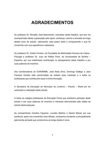 AGRADECIMENTOS

Ao professor Dr. Ronaldo José Nascimento, orientador deste trabalho, que tem me
acompanhado desde a graduação pelo apoio, confiança, carinho e amizade ao longo
destes anos de estudo, valorizando cada passo dado e enriquecendo o que foi
construído com sua experiência e sabedoria.


Ao professor Dr. Carlos Ferreira, da Faculdade de Motricidade Humana de Lisboa -
Portugal e professor Dr. Juan de Pablos Pons, da Universidade de Sevilha –
Espanha, por sua inestimável contribuição no planejamento deste trabalho e por
suas palavras de incentivo.


Aos coordenadores do EUROMIME, José Alves Diniz, Domingo Gallego e Jean
François Cerisier pela oportunidade de realizar esse mestrado e a todos os
professores que contribuíram para a minha formação.


A Secretaria de Educação do Município de Londrina – Paraná – Brasil por ter
autorizado a realização deste estudo.


A todos os colegas professores de Educação Física que aceitaram participar deste
estudo e por suas palavras de incentivo e interesse demonstrado pelo objeto de
estudo desta pesquisa.


As companheiras Carolina Figueroa, Lourdes Martins e Desiré Mazier por sua
paciência, apoio nos momentos mais difíceis, companhia constante e principalmente
pela bonita amizade que construímos ao longo destes 2 anos.




                                        4
 