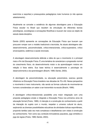 exercícios e esportes) e pressupostos pedagógicos mais humanos (e não apenas
adestramento).


Atualmente se concebe a existência de algumas abordagens para a Educação
Física escolar no Brasil que resultam da articulação de diferentes teorias
psicológicas, sociológicas e concepções filosóficas e buscam dar corpo ao objeto de
estudo desta disciplina.


Darido (2003) apresenta as concepções de Educação Física que buscam que
procuram romper com o modelo tradicional e tecnicista. As atuais abordagens são:
desenvolvimenta, psicomotricidade, crítico-interacionista, crítico-superadora, crítico
emancipatória, sistêmica e saúde renonada.


A abordagem desenvolvimenta defende a idéia de que o movimento é o principal
meio e fim da Educação Física. É uma tentativa de caracterizar a progressão normal
do crescimento físico, do desenvolvimento motor e da aprendizagem motora em
relação à faixa etária. Sua base teórica é essencialmente a psicologia do
desenvolvimento e da aprendizagem (Bracht, 1999; Darido, 2003).


A abordagem da psicomotricidade, ou educação psicomotora, exerceu grande
influência na Educação Física brasileira nas décadas de 70 e 80. Nessa perspectiva
o movimento é mero instrumento, não sendo as formas culturais de movimentar-se
humano consideradas um saber a ser transmitido na escola (Bracht, 1999).


A abordagem crítico-interacionista possibilita uma maior integração com uma
proposta pedagógica ampla e integrada a Educação Física nos primeiros anos de
educação formal (Freire, 1989). A intenção é a construção do conhecimento a partir
da interação do sujeito com o mundo, respeitar o universo cultural do aluno,
explorando as diversas possibilidades educativas de atividades lúdicas espontâneas,
propondo tarefas cada vez mais complexas e desafiadoras com vistas à construção
do conhecimento. Tem como seu conteúdo brincadeiras populares, jogo simbólico e
jogo de regras (Freire, 1989; Darido, 2003).

                                         41
 