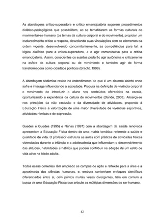 As abordagens crítico-superadora e crítico emancipatória sugerem procedimentos
didático-pedagógicos que possibilitem, ao se tematizarem as formas culturais do
movimentar-se humano (os temas da cultura corporal e do movimento), propiciar um
esclarecimento crítico a respeito, desvelando suas vinculações com os elementos da
ordem vigente, desenvolvendo concomitantemente, as competências para tal: a
lógica dialética para a crítica-superadora, e o agir comunicativo para a crítica
emancipatória. Assim, conscientes os sujeitos poderão agir autónoma e criticamente
na esfera da cultura corporal ou de movimento e também agir de forma
transformadora como cidadãos políticos (Bracht, 1999).


A abordagem sistêmica reside no entendimento de que é um sistema aberto onde
sofre e interage influenciando a sociedade. Procura na definição de vivência corporal
o movimento de introduzir o aluno nos conteúdos oferecidos na escola,
oportunizando a experiência da cultura de movimentos (Darido, 2003). Alicerça-se
nos princípios da não exclusão e da diversidade de atividades, propondo à
Educação Física a valorização de uma maior diversidade de vivências esportivas,
atividades rítmicas e de expressão.


Guedes e Guedes (1995) e Nahas (1997) com a abordagem da saúde renovada
apresentam a Educação Física dentro de uma matriz temática referente a saúde e
qualidade de vida. O professor estrutura as aulas com práticas de atividades físicas
vivenciadas durante a infância e a adolescência que influenciam o desenvolvimento
das atitudes, habilidades e hábitos que podem contribuir na adoção de um estilo de
vida ativo na idade adulta.


Todas essas correntes têm ampliado os campos de ação e reflexão para a área e a
aproximado das ciências humanas, e, embora contenham enfoques científicos
diferenciados entre si, com pontos muitas vezes divergentes, têm em comum a
busca de uma Educação Física que articule as múltiplas dimensões do ser humano.




                                         42
 
