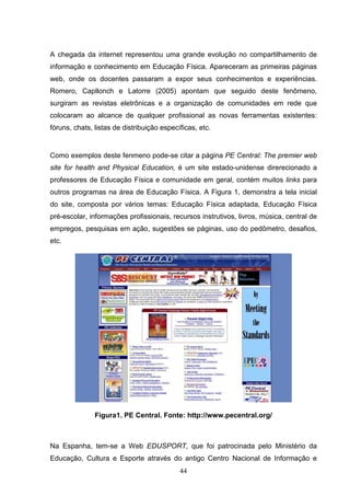 A chegada da internet representou uma grande evolução no compartilhamento de
informação e conhecimento em Educação Física. Apareceram as primeiras páginas
web, onde os docentes passaram a expor seus conhecimentos e experiências.
Romero, Capllonch e Latorre (2005) apontam que seguido deste fenômeno,
surgiram as revistas eletrônicas e a organização de comunidades em rede que
colocaram ao alcance de qualquer profissional as novas ferramentas existentes:
fóruns, chats, listas de distribuição específicas, etc.


Como exemplos deste fenmeno pode-se citar a página PE Central: The premier web
site for health and Physical Education, é um site estado-unidense direrecionado a
professores de Educação Física e comunidade em geral, contém muitos links para
outros programas na área de Educação Física. A Figura 1, demonstra a tela inicial
do site, composta por vários temas: Educação Física adaptada, Educação Física
pré-escolar, informações profissionais, recursos instrutivos, livros, música, central de
empregos, pesquisas em ação, sugestões se páginas, uso do pedômetro, desafios,
etc.




               Figura1. PE Central. Fonte: http://www.pecentral.org/



Na Espanha, tem-se a Web EDUSPORT, que foi patrocinada pelo Ministério da
Educação, Cultura e Esporte através do antigo Centro Nacional de Informação e
                                            44
 