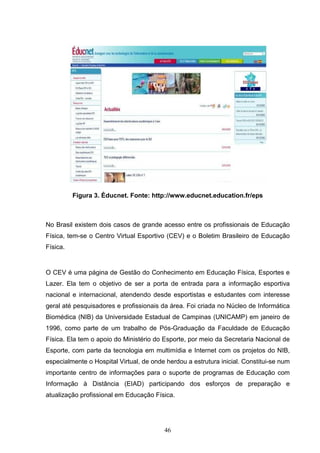 Figura 3. Éducnet. Fonte: http://www.educnet.education.fr/eps



No Brasil existem dois casos de grande acesso entre os profissionais de Educação
Física, tem-se o Centro Virtual Esportivo (CEV) e o Boletim Brasileiro de Educação
Física.


O CEV é uma página de Gestão do Conhecimento em Educação Física, Esportes e
Lazer. Ela tem o objetivo de ser a porta de entrada para a informação esportiva
nacional e internacional, atendendo desde esportistas e estudantes com interesse
geral até pesquisadores e profissionais da área. Foi criada no Núcleo de Informática
Biomédica (NIB) da Universidade Estadual de Campinas (UNICAMP) em janeiro de
1996, como parte de um trabalho de Pós-Graduação da Faculdade de Educação
Física. Ela tem o apoio do Ministério do Esporte, por meio da Secretaria Nacional de
Esporte, com parte da tecnologia em multimídia e Internet com os projetos do NIB,
especialmente o Hospital Virtual, de onde herdou a estrutura inicial. Constitui-se num
importante centro de informações para o suporte de programas de Educação com
Informação à Distância (EIAD) participando dos esforços de preparação e
atualização profissional em Educação Física.




                                         46
 
