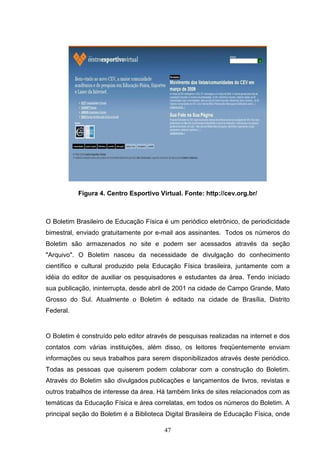 Figura 4. Centro Esportivo Virtual. Fonte: http://cev.org.br/



O Boletim Brasileiro de Educação Física é um periódico eletrônico, de periodicidade
bimestral, enviado gratuitamente por e-mail aos assinantes. Todos os números do
Boletim são armazenados no site e podem ser acessados através da seção
"Arquivo". O Boletim nasceu da necessidade de divulgação do conhecimento
científico e cultural produzido pela Educação Física brasileira, juntamente com a
idéia do editor de auxiliar os pesquisadores e estudantes da área. Tendo iniciado
sua publicação, ininterrupta, desde abril de 2001 na cidade de Campo Grande, Mato
Grosso do Sul. Atualmente o Boletim é editado na cidade de Brasília, Distrito
Federal.


O Boletim é construído pelo editor através de pesquisas realizadas na internet e dos
contatos com várias instituições, além disso, os leitores freqüentemente enviam
informações ou seus trabalhos para serem disponibilizados através deste periódico.
Todas as pessoas que quiserem podem colaborar com a construção do Boletim.
Através do Boletim são divulgados publicações e lançamentos de livros, revistas e
outros trabalhos de interesse da área. Há também links de sites relacionados com as
temáticas da Educação Física e área correlatas, em todos os números do Boletim. A
principal seção do Boletim é a Biblioteca Digital Brasileira de Educação Física, onde

                                         47
 