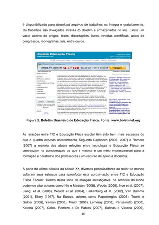 é disponibilizado para download arquivos de trabalhos na íntegra e gratuitamente.
Os trabalhos são divulgados através do Boletim e armazenados no site. Existe um
vasto acervo de artigos, teses, dissertações, livros, revistas científicas, anais de
congressos, monografias, leis, entre outros.




  Figura 5. Boletim Brasileiro de Educação Física. Fonte: www.boletimef.org



As relações entre TIC e Educação Física escolar têm sido bem mais escassas do
que o quadro exposto anteriormente. Segundo Capllonch (2005, 2007) e Romero
(2007) a maioria das atuais relações entre tecnologia e Educação Física se
centralizam na consideração de que a mesma é um meio imprescíndivel para a
formação e o trabalho dos professores e um recurso de apoio a docência.


A partir da última década do século XX, diversos pesquisadores ao redor do mundo
voltaram seus esforços para apronfudar esta aproximação entre TIC e Educação
Física Escolar. Dentro desta linha de atuação investigativa, na América do Norte
podemos citar autores como Nie e Madison (2008), Woods (2008), Ince et al. (2007),
Liang, et al. (2006), Woods et al. (2004), Finkenberg et al. (2002), Van Damme
(2001), Ellery (1997). Na Europa, autores como Papastergiou (2008), Tearle e
Golder (2008), Yaman (2008), Miniot (2008), Lemeray (2008), Perissinotto (2008),
Katona (2007), Colas, Romero e De Pablos (2007), Salinas e Viciana (2006),
                                         48
 