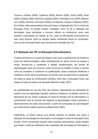 Thomas e Stratton (2006), Capllonch (2005), Moreno (2005), Wood (2005), Bush
(2004), Gordejo (2004), Martinez e Zagalas (2004), Pennington et al. (2004), Morieux
et al. (2000), Sanchez e Romance (2000) e na Oceania, Lockyer e Patterson (2007).
Em síntese, estes pesquisadores procuram traçar a integração das TIC no ensino de
Educação Física no âmbito escolar, investigam como se dá a utilização das
tecnologias, quais aplicações e recursos utilizam os professores, quais suas
opiniões e percepções em relação as TIC, quais as dificuldades encontradas por
este corpo docente, quais as atitudes destes professores frente ao computador,
como se dá a formação deste corpo docente para utilização das TIC.



2.3 Utilização das TIC na Educação Física Brasileira

O desenvolvimento e o avanço tecnológico, bem como o aparecimento de modernos
meios de telecomunicações, estão reconfigurando as atuais formas de espaço e
tempo, levando-nos a constantes e rápidas transformações nas formas de
representação sobre nós mesmos, sobre as formas de trabalho e sobre a maneira
como se concebem e constroem as qualificações. Essas mudanças interferem e
modificam o modo como se processa e as formas como se desenvolve as pesquisas
em todas as áreas do conhecimento científico, entre elas, a Educação Física, que
integra as áreas da saúde e da educação (Bianchi e Hatje, 2007).


As possibilidades de uso das TICs são diversas. Dependendo da criatividade do
usuário e de sua capacidade cognitiva, podemos multiplicar o já elevado número de
alternativas de uso. Essas mudanças no modo de interagir com as informações e o
conhecimento vem ao encontro dos objetivos de aprendizagem crítica e permitem o
desenvolvimento de ações educacionais, a partir de concepções de aprendizagem
que visam formar sujeitos autónomos (Nascimento, 2003).


Infelizmente, no Brasil nota-se uma grande carência de estudos que visem a
utilização das tecnologias da informação e comunicação na área de Educação Física
Escolar. Foram encontrados estudos sobre diversas perspectativas, desde estudos
que traçam o perfil dos utilizadores até a aplicação das tecnologias da informação e


                                        49
 