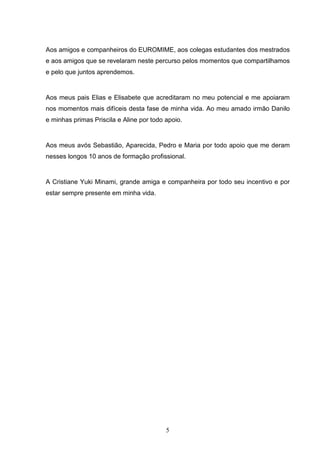 Aos amigos e companheiros do EUROMIME, aos colegas estudantes dos mestrados
e aos amigos que se revelaram neste percurso pelos momentos que compartilhamos
e pelo que juntos aprendemos.


Aos meus pais Elias e Elisabete que acreditaram no meu potencial e me apoiaram
nos momentos mais difíceis desta fase de minha vida. Ao meu amado irmão Danilo
e minhas primas Priscila e Aline por todo apoio.


Aos meus avós Sebastião, Aparecida, Pedro e Maria por todo apoio que me deram
nesses longos 10 anos de formação profissional.


A Cristiane Yuki Minami, grande amiga e companheira por todo seu incentivo e por
estar sempre presente em minha vida.




                                          5
 