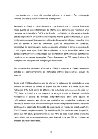 comunicação em contexto de pesquisa aplicada e de ensino. Em continuação
faremos uma breve explanação destas investigações.


Ferreira et al. (2005) no intuito de verificar o perfil dos alunos do curso de Educação
Física quanto ao uso de tecnologias de informação e comunicação, realizaram uma
pesquisa na Universidade Católica de Brasília com 350 alunos. Os participantes do
estudo responderam um questionário composto de sete questões fechadas, as quais
contemplam os seguintes aspectos: utilização de novas tecnologias, como lida com
elas ao estudar e para se comunicar, quais as expectativas ao utilizá-las,
perspectiva de aprendizagem, quais os recursos utilizados e como a universidade
contribui para esse aprendizado. De acordo com os dados levantados, existe uma
parcela significativa de entrevistados que demonstram conhecimentos satisfatórios
relacionados às novas tecnologias. Estes destacaram as TIC como instrumento
indispensável na aquisição e transposição dos saberes.


Em um outro direcionamento, Costa et al. (2005) e Nunes et al. (2006) descrevem
estudos de acompanhamento de disfunções crônico degenerativas através da
internet.


Costa et al. (2005) avaliaram o uso da internet no tratamento da obesidade em uma
amostra de adultos da cidade de Lagoa dos três Cantos, RS, onde 58,6% dos
habitantes tinha IMC acima de 25kg/m². Os indivíduos com excesso de peso (n=
532) foram submetidos a um programa de emagrecimento via internet com dieta
hipocalórica e auxílio de técnicas comportamentais, onde uma equipe de
nutricionistas recebiam via internet os resultados das avaliações, avaliavam os
resultados e orientavam individualmente por e-mail cada participante como deveriam
continuar. Foi observada diminuição do peso médio em relação ao inicial aos 2º, 5º,
8º e 13º meses, respectivamente: 354 indivíduos (66,6%) perderam mais do que 5%,
sendo que 106 (20%) perderam mais do que 10% do peso inicial. Estes resultados
demonstram que o acompanhamento pela internet pode ser útil no combate ao
excesso de peso e obesidade.




                                          50
 