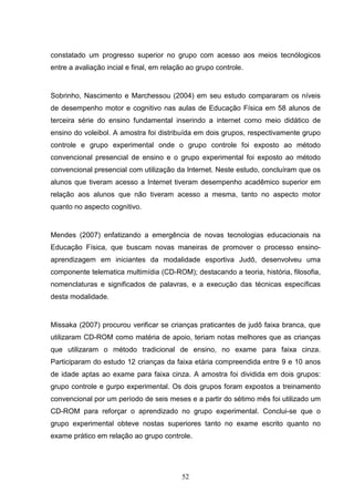 constatado um progresso superior no grupo com acesso aos meios tecnólogicos
entre a avaliação incial e final, em relação ao grupo controle.


Sobrinho, Nascimento e Marchessou (2004) em seu estudo compararam os níveis
de desempenho motor e cognitivo nas aulas de Educação Física em 58 alunos de
terceira série do ensino fundamental inserindo a internet como meio didático de
ensino do voleibol. A amostra foi distribuída em dois grupos, respectivamente grupo
controle e grupo experimental onde o grupo controle foi exposto ao método
convencional presencial de ensino e o grupo experimental foi exposto ao método
convencional presencial com utilização da Internet. Neste estudo, concluíram que os
alunos que tiveram acesso a Internet tiveram desempenho acadêmico superior em
relação aos alunos que não tiveram acesso a mesma, tanto no aspecto motor
quanto no aspecto cognitivo.


Mendes (2007) enfatizando a emergência de novas tecnologias educacionais na
Educação Física, que buscam novas maneiras de promover o processo ensino-
aprendizagem em iniciantes da modalidade esportiva Judô, desenvolveu uma
componente telematica multimídia (CD-ROM); destacando a teoria, história, filosofia,
nomenclaturas e significados de palavras, e a execução das técnicas específicas
desta modalidade.


Missaka (2007) procurou verificar se crianças praticantes de judô faixa branca, que
utilizaram CD-ROM como matéria de apoio, teriam notas melhores que as crianças
que utilizaram o método tradicional de ensino, no exame para faixa cinza.
Participaram do estudo 12 crianças da faixa etária compreendida entre 9 e 10 anos
de idade aptas ao exame para faixa cinza. A amostra foi dividida em dois grupos:
grupo controle e gurpo experimental. Os dois grupos foram expostos a treinamento
convencional por um período de seis meses e a partir do sétimo mês foi utilizado um
CD-ROM para reforçar o aprendizado no grupo experimental. Conclui-se que o
grupo experimental obteve nostas superiores tanto no exame escrito quanto no
exame prático em relação ao grupo controle.




                                          52
 