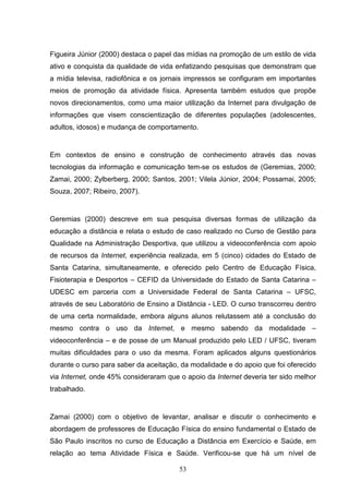 Figueira Júnior (2000) destaca o papel das mídias na promoção de um estilo de vida
ativo e conquista da qualidade de vida enfatizando pesquisas que demonstram que
a mídia televisa, radiofônica e os jornais impressos se configuram em importantes
meios de promoção da atividade física. Apresenta também estudos que propõe
novos direcionamentos, como uma maior utilização da Internet para divulgação de
informações que visem conscientização de diferentes populações (adolescentes,
adultos, idosos) e mudança de comportamento.


Em contextos de ensino e construção de conhecimento através das novas
tecnologias da informação e comunicação tem-se os estudos de (Geremias, 2000;
Zamai, 2000; Zylberberg, 2000; Santos, 2001; Vilela Júnior, 2004; Possamai, 2005;
Souza, 2007; Ribeiro, 2007).


Geremias (2000) descreve em sua pesquisa diversas formas de utilização da
educação a distância e relata o estudo de caso realizado no Curso de Gestão para
Qualidade na Administração Desportiva, que utilizou a videoconferência com apoio
de recursos da Internet, experiência realizada, em 5 (cinco) cidades do Estado de
Santa Catarina, simultaneamente, e oferecido pelo Centro de Educação Física,
Fisioterapia e Desportos – CEFID da Universidade do Estado de Santa Catarina –
UDESC em parceria com a Universidade Federal de Santa Catarina – UFSC,
através de seu Laboratório de Ensino a Distância - LED. O curso transcorreu dentro
de uma certa normalidade, embora alguns alunos relutassem até a conclusão do
mesmo contra o uso da Internet, e mesmo sabendo da modalidade –
videoconferência – e de posse de um Manual produzido pelo LED / UFSC, tiveram
muitas dificuldades para o uso da mesma. Foram aplicados alguns questionários
durante o curso para saber da aceitação, da modalidade e do apoio que foi oferecido
via Internet, onde 45% consideraram que o apoio da Internet deveria ter sido melhor
trabalhado.


Zamai (2000) com o objetivo de levantar, analisar e discutir o conhecimento e
abordagem de professores de Educação Física do ensino fundamental o Estado de
São Paulo inscritos no curso de Educação a Distância em Exercício e Saúde, em
relação ao tema Atividade Física e Saúde. Verificou-se que há um nível de

                                        53
 