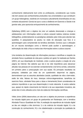 conhecimento relativamente bom entre os professores, considerando que muitos
não tem acesso aos conhecimentos produzidos nas universidades e que constituem
um grupo heterogéneo, residindo em municípios culturalmente diversificados em seu
contexto educacional. Conclui-se que o curso a distância em Exercício e Saúde é de
grande valia, pois oportuniza enriquecimento de conhecimentos.


Zylberberg (2000) com o objetivo de criar um website direcionado a crianças e
adolescentes com informações sobre a cultura corporal realizou extensa revisão
bibliográfica, problematizando os paradigmas adotados pela mídia para abordar tais
questões. A pesquisadora se pautou na visão de educação cujo foco é a
aprendizagem para compreensão da temática abordada. Concluiu que a utilização
de um recurso tecnológico como a Internet pode auxiliar a aprendizagem, a
estimulação da visão crítica e criativa das informações sobre a cultura corporal.


Uma tentativa de disseminação de informações precisas e científicas a respeito da
atividade física e qualidade de vida para o público em geral, foi realizada por Santos
(2001), em sua dissertação de mestrado, onde a autora propôs a criação de uma
página de Internet. Ela salienta que isto é de vital importância para alavancar
atitudes nas pessoas em se exercitar constantemente e de forma correta, colocando
em primeiro plano a preocupação com sua saúde. Os principais resultados da
pesquisa, coletados por meio de um questionário disponível na página,
demonstraram que os assuntos abordados (saúde, qualidade de vida e bem-estar,
estilo de vida, fatores de risco, doenças crônico-degenerativas, benefícios do
exercício físico, atividade física para o idoso e treinamento) foram considerados de
extrema importância e que sua disseminação é muito relevante. A autora salienta
que, apesar do rápido crescimento da Internet e de sua capacidade inovadora, ela
ainda não é muito utilizada como meio de coleta de informações científicas.


Vilela Júnior (2004) desenvolveu um site com o objetivo de promover a experiência
da inclusão digital para um grupo de graduandos em fisioterapia, com a temática
Atividade Física e Qualidade de Vida. A avaliação da experiência de inclusão digital
se deu em relação a três domínios: I) o da vivência da inclusão digital; II) o da
construção do conhecimento; III) o da cidadanização e promoção da qualidade de

                                          54
 
