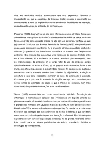 vida. Os resultados obtidos evidenciaram que esta experiência favorece a
interpretação de que a estratégia da Inclusão Digital propicia a construção do
conhecimento a partir da implementação de ferramentas facilitadoras da interação,
da participação ativa e da aplicação do conhecimento.


Possamai (2005) desenvolveu um site com informações sobre atividade física para
adolescentes. Paticiparam do estudo 25 adolescentes de ambos os sexos. O estudo
foi desenvolvido com aplicação prática no site por seis semanas. Verifcou-se que:
(a) todos os 25 alunos das Escolas Federais de Florianópolis/SC que participaram
da pesquisa acessaram o ambiente; (b) o ambiente atingiu a quantidade total de 84
acessos; (c) poucos alunos tiveram uma quantidade de acessos mais freqüente ao
ambiente; (d) a maioria dos alunos teve uma freqüência de acessos limitada entre
um a cinco acessos; (e) a freqüência de acessos declinou a partir do segundo mês
de implementação do ambiente; (f) o tempo total de uso do ambiente atingiu
aproximadamente 10 horas e 30min; (g) as páginas mais acessadas foram a do
mural, a do show de perguntas e a da atividade física e; (h) o processo de avaliação
demonstrou que o ambiente contém bons critérios de objetividade, aceitação e
cobertura e que seria necessário melhorar os itens de autoridade e precisão.
Conclui-se que a proposta do ambiente foi atingida, ou seja, abriu caminhos para
novas formas de promoção da saúde e que a Internet se constituiu num meio
atraente de divulgação de informações entre os adolescentes.


Souza (2007) desenvolveu um curso experimental intitulado Tecnologia de
Informação e Comunicação aplicada aos Profissionais do Esporte através da
plataforma moodle. O estudo foi realizado num período de trinta dias e participaram
5 profissionais formados em Educação Física ou Esporte. O curso abordou desde o
histórico das TIC´s até sua aplicação em meio esportivo. Os resultados apontam que
houve um boa aceitação dos alunos referente ao módulo a distância e que acreditam
que o tema proposto é importante para sua formação profissional. Concluiu-se que a
experiência de um curso de capacitação à distância foi de grande valia tanto para o
tutor quanto para os alunos participantes do estudo propiciando debates e
construção do conhecimento.



                                        55
 